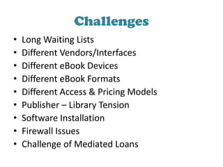 Challenges
• Long Waiting Lists
• Different Vendors/Interfaces
• Different eBook Devices
• Different eBook Formats
• Different Access & Pricing Models
• Publisher – Library Tension
• Software Installation
• Firewall Issues
• Challenge of Mediated Loans
 