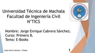 Universidad Técnica de Machala
Facultad de Ingeniería Civil
N’TICS
Nombre: Jorge Enrique Cabrera Sánchez.
Curso: Primero B.
Tema: E-Books
Jorge Cabrera Sánchez - E-Books 1
 