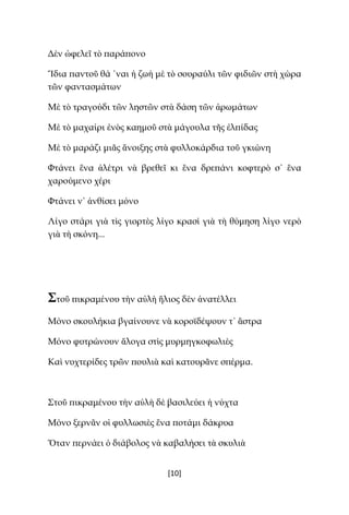 [10]
Δὲν ὠφελεῖ τὸ παράπονο
Ἴδια παντοῦ θά ῾ναι ἡ ζωὴ μὲ τὸ σουραύλι τῶν φιδιῶν στὴ χώρα
τῶν φαντασμάτων
Μὲ τὸ τραγούδι τῶν ληστῶν στὰ δάση τῶν ἀρωμάτων
Μὲ τὸ μαχαίρι ἑνὸς καημοῦ στὰ μάγουλα τῆς ἐλπίδας
Μὲ τὸ μαράζι μιᾶς ἄνοιξης στὰ φυλλοκάρδια τοῦ γκιώνη
Φτάνει ἕνα ἀλέτρι νὰ βρεθεῖ κι ἕνα δρεπάνι κοφτερὸ σ᾿ ἕνα
χαρούμενο χέρι
Φτάνει ν᾿ ἀνθίσει μόνο
Λίγο στάρι γιὰ τὶς γιορτὲς λίγο κρασὶ γιὰ τὴ θύμηση λίγο νερὸ
γιὰ τὴ σκόνη...
Στοῦ πικραμένου τὴν αὐλὴ ἥλιος δὲν ἀνατέλλει
Μόνο σκουλήκια βγαίνουνε νὰ κοροϊδέψουν τ᾿ ἄστρα
Μόνο φυτρώνουν ἄλογα στὶς μυρμηγκοφωλιὲς
Καὶ νυχτερίδες τρῶν πουλιὰ καὶ κατουρᾶνε σπέρμα.
Στοῦ πικραμένου τὴν αὐλὴ δὲ βασιλεύει ἡ νύχτα
Μόνο ξερνᾶν οἱ φυλλωσιὲς ἕνα ποτάμι δάκρυα
Ὅταν περνάει ὁ διάβολος νὰ καβαλήσει τὰ σκυλιὰ
 