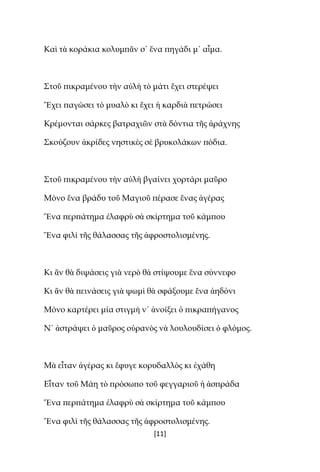 [11]
Καὶ τὰ κοράκια κολυμπᾶν σ᾿ ἕνα πηγάδι μ᾿ αἷμα.
Στοῦ πικραμένου τὴν αὐλὴ τὸ μάτι ἔχει στερέψει
Ἔχει παγώσει τὸ μυαλὸ κι ἔχει ἡ καρδιὰ πετρώσει
Κρέμονται σάρκες βατραχιῶν στὰ δόντια τῆς ἀράχνης
Σκούζουν ἀκρίδες νηστικὲς σὲ βρυκολάκων πόδια.
Στοῦ πικραμένου τὴν αὐλὴ βγαίνει χορτάρι μαῦρο
Μόνο ἕνα βράδυ τοῦ Μαγιοῦ πέρασε ἕνας ἀγέρας
Ἕνα περπάτημα ἐλαφρὺ σὰ σκίρτημα τοῦ κάμπου
Ἕνα φιλὶ τῆς θάλασσας τῆς ἀφροστολισμένης.
Κι ἂν θὰ διψάσεις γιὰ νερὸ θὰ στίψουμε ἕνα σύννεφο
Κι ἂν θὰ πεινάσεις γιὰ ψωμὶ θὰ σφάξουμε ἕνα ἀηδόνι
Μόνο καρτέρει μία στιγμὴ ν᾿ ἀνοίξει ὁ πικραπήγανος
N᾿ ἀστράψει ὁ μαῦρος οὐρανὸς νὰ λουλουδίσει ὁ φλόμος.
Μὰ εἶταν ἀγέρας κι ἔφυγε κορυδαλλὸς κι ἐχάθη
Εἶταν τοῦ Μάη τὸ πρόσωπο τοῦ φεγγαριοῦ ἡ ἀσπράδα
Ἕνα περπάτημα ἐλαφρὺ σὰ σκίρτημα τοῦ κάμπου
Ἕνα φιλὶ τῆς θάλασσας τῆς ἀφροστολισμένης.
 