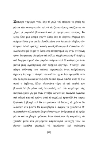 [12]
Ξύπνησε γάργαρο νερὸ ἀπὸ τὴ ρίζα τοῦ πεύκου νὰ βρεῖς τὰ
μάτια τῶν σπουργιτιῶν καὶ νὰ τὰ ζωντανέψεις ποτίζοντας τὸ
χῶμα μὲ μυρωδιὰ βασιλικοῦ καὶ μὲ σφυρίγματα σαύρας. Τὸ
ξέρω εἶσαι μία φλέβα γυμνὴ κάτω ἀπὸ τὸ φοβερὸ βλέμμα τοῦ
ἀνέμου εἶσαι μία σπίθα βουβὴ μέσα στὸ λαμπερὸ πλῆθος τῶν
ἄστρων. Δὲ σὲ προσέχει κανεὶς κανεὶς δὲ σταματᾶ ν᾿ ἀκούσει τὴν
ἀνάσα σου μὰ σὺ μὲ τὸ βαρύ σου περπάτημα μὲς στὴν ἀγέρωχη
φύση θὰ φτάσεις μία μέρα στὰ φύλλα τῆς βερυκοκιᾶς θ᾿ ἀνέβεις
στὰ λυγερὰ κορμιὰ τῶν μικρῶν σπάρτων καὶ θὰ κυλήσεις ἀπὸ τὰ
μάτια μιᾶς ἀγαπητικιᾶς σὰν ἐφηβικὸ φεγγάρι. Ὑπάρχει μία
πέτρα ἀθάνατη ποὺ κάποτε περαστικὸς ἕνας ἀνθρώπινος
ἄγγελος ἔγραψε τ᾿ ὄνομά του ἐπάνω της κι ἕνα τραγούδι ποὺ
δὲν τὸ ξέρει ἀκόμα κανεὶς οὔτε τὰ πιὸ τρελὰ παιδιὰ οὔτε τὰ πιὸ
σοφὰ τ᾿ ἀηδόνια. Εἶναι κλεισμένη τώρα σὲ μιὰ σπηλιὰ τοῦ
βουνοῦ Ντέβι μέσα στὶς λαγκαδιὲς καὶ στὰ φαράγγια τῆς
πατρικῆς μου γῆς μὰ ὅταν ἀνοίξει κάποτε καὶ τιναχτεῖ ἐνάντια
στὴ φθορὰ καὶ στὸ χρόνο αὐτὸ τὸ ἀγγελικὸ τραγούδι θὰ πάψει
ξαφνικὰ ἡ βροχὴ καὶ θὰ στεγνώσουν οἱ λάσπες τὰ χιόνια θὰ
λιώσουν στὰ βουνὰ θὰ κελαηδήσει ὁ ἄνεμος τὰ χελιδόνια θ᾿
ἀναστηθοῦν οἱ λυγαριὲς θὰ ριγήσουν κι οἱ ἄνθρωποι μὲ τὰ κρύα
μάτια καὶ τὰ χλωμὰ πρόσωπα ὅταν ἀκούσουν τὶς καμπάνες νὰ
χτυπᾶν μέσα στὰ ραγισμένα καμπαναριὰ μοναχές τους θὰ
βροῦν καπέλα γιορτινὰ νὰ φορέσουν καὶ φιόγκους
 