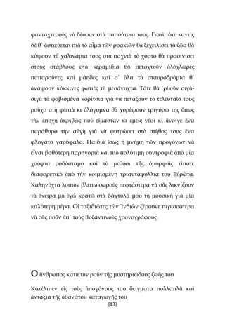 [13]
φανταχτεροὺς νὰ δέσουν στὰ παπούτσια τους. Γιατὶ τότε κανεὶς
δὲ θ᾿ ἀστιεύεται πιὰ τὸ αἷμα τῶν ρυακιῶν θὰ ξεχειλίσει τὰ ζῷα θὰ
κόψουν τὰ χαλινάρια τους στὰ παχνιὰ τὸ χόρτο θὰ πρασινίσει
στοὺς στάβλους στὰ κεραμίδια θὰ πεταχτοῦν ὁλόχλωρες
παπαροῦνες καὶ μάηδες καὶ σ᾿ ὅλα τὰ σταυροδρόμια θ᾿
ἀνάψουν κόκκινες φωτιὲς τὰ μεσάνυχτα. Τότε θὰ ῾ρθοῦν σιγὰ-
σιγὰ τὰ φοβισμένα κορίτσια γιὰ νὰ πετάξουν τὸ τελευταῖο τους
ροῦχο στὴ φωτιὰ κι ὁλόγυμνα θὰ χορέψουν τριγύρω της ὅπως
τὴν ἐποχὴ ἀκριβῶς ποὺ εἴμασταν κι ἐμεῖς νέοι κι ἄνοιγε ἕνα
παράθυρο τὴν αὐγὴ γιὰ νὰ φυτρώσει στὸ στῆθος τους ἕνα
φλογάτο γαρύφαλο. Παιδιὰ ἴσως ἡ μνήμη τῶν προγόνων νὰ
εἶναι βαθύτερη παρηγοριὰ καὶ πιὸ πολύτιμη συντροφιὰ ἀπὸ μία
χούφτα ροδόσταμο καὶ τὸ μεθύσι τῆς ὀμορφιᾶς τίποτε
διαφορετικὸ ἀπὸ τὴν κοιμισμένη τριανταφυλλιά του Εὐρώτα.
Καληνύχτα λοιπὸν βλέπω σωροὺς πεφτάστερα νὰ σᾶς λικνίζουν
τὰ ὄνειρα μὰ ἐγὼ κρατῶ στὰ δάχτυλά μου τὴ μουσικὴ γιὰ μία
καλύτερη μέρα. Οἱ ταξιδιῶτες τῶν Ἰνδιῶν ξέρουνε περισσότερα
νὰ σᾶς ποῦν ἀπ᾿ τοὺς Βυζαντινοὺς χρονογράφους.
O ἄνθρωπος κατὰ τὸν ροῦν τῆς μυστηριώδους ζωῆς του
Κατέλιπεν εἰς τοὺς ἀπογόνους του δείγματα πολλαπλᾶ καὶ
ἀντάξια τῆς ἀθανάτου καταγωγῆς του
 