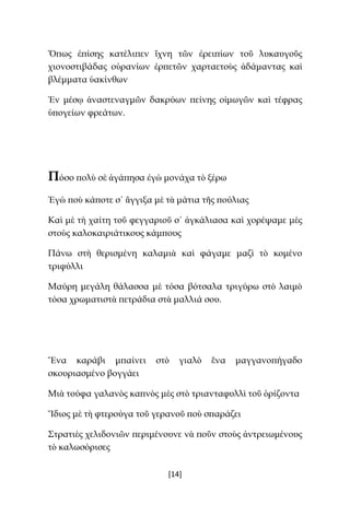 [14]
Ὅπως ἐπίσης κατέλιπεν ἴχνη τῶν ἐρειπίων τοῦ λυκαυγοῦς
χιονοστιβάδας οὐρανίων ἑρπετῶν χαρταετοὺς ἀδάμαντας καὶ
βλέμματα ὑακίνθων
Ἐν μέσῳ ἀναστεναγμῶν δακρύων πείνης οἰμωγῶν καὶ τέφρας
ὑπογείων φρεάτων.
Πόσο πολὺ σὲ ἀγάπησα ἐγὼ μονάχα τὸ ξέρω
Ἐγὼ ποὺ κάποτε σ᾿ ἄγγιξα μὲ τὰ μάτια τῆς πούλιας
Καὶ μὲ τὴ χαίτη τοῦ φεγγαριοῦ σ᾿ ἀγκάλιασα καὶ χορέψαμε μὲς
στοὺς καλοκαιριάτικους κάμπους
Πάνω στὴ θερισμένη καλαμιὰ καὶ φάγαμε μαζὶ τὸ κομένο
τριφύλλι
Μαύρη μεγάλη θάλασσα μὲ τόσα βότσαλα τριγύρω στὸ λαιμὸ
τόσα χρωματιστὰ πετράδια στὰ μαλλιά σου.
Ἕνα καράβι μπαίνει στὸ γιαλὸ ἕνα μαγγανοπήγαδο
σκουριασμένο βογγάει
Μιὰ τούφα γαλανὸς καπνὸς μὲς στὸ τριανταφυλλὶ τοῦ ὁρίζοντα
Ἴδιος μὲ τὴ φτερούγα τοῦ γερανοῦ ποὺ σπαράζει
Στρατιὲς χελιδονιῶν περιμένουνε νὰ ποῦν στοὺς ἀντρειωμένους
τὸ καλωσόρισες
 