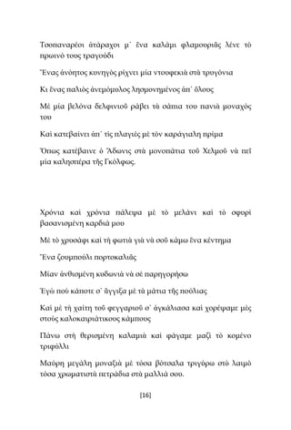 [16]
Τσοπαναρέοι ἀτάραχοι μ᾿ ἕνα καλάμι φλαμουριᾶς λένε τὸ
πρωινό τους τραγούδι
Ἕνας ἀνόητος κυνηγὸς ρίχνει μία ντουφεκιὰ στὰ τρυγόνια
Κι ἕνας παλιὸς ἀνεμόμυλος λησμονημένος ἀπ᾿ ὅλους
Μὲ μία βελόνα δελφινιοῦ ράβει τὰ σάπια του πανιὰ μοναχός
του
Καὶ κατεβαίνει ἀπ᾿ τὶς πλαγιὲς μὲ τὸν καράγιαλη πρίμα
Ὅπως κατέβαινε ὁ Ἄδωνις στὰ μονοπάτια τοῦ Χελμοῦ νὰ πεῖ
μία καλησπέρα τῆς Γκόλφως.
Χρόνια καὶ χρόνια πάλεψα μὲ τὸ μελάνι καὶ τὸ σφυρὶ
βασανισμένη καρδιά μου
Μὲ τὸ χρυσάφι καὶ τὴ φωτιὰ γιὰ νὰ σοῦ κάμω ἕνα κέντημα
Ἕνα ζουμπούλι πορτοκαλιᾶς
Μίαν ἀνθισμένη κυδωνιὰ νὰ σὲ παρηγορήσω
Ἐγὼ ποὺ κάποτε σ᾿ ἄγγιξα μὲ τὰ μάτια τῆς πούλιας
Καὶ μὲ τὴ χαίτη τοῦ φεγγαριοῦ σ᾿ ἀγκάλιασα καὶ χορέψαμε μὲς
στοὺς καλοκαιριάτικους κάμπους
Πάνω στὴ θερισμένη καλαμιὰ καὶ φάγαμε μαζὶ τὸ κομένο
τριφύλλι
Μαύρη μεγάλη μοναξιὰ μὲ τόσα βότσαλα τριγύρω στὸ λαιμὸ
τόσα χρωματιστὰ πετράδια στὰ μαλλιά σου.
 