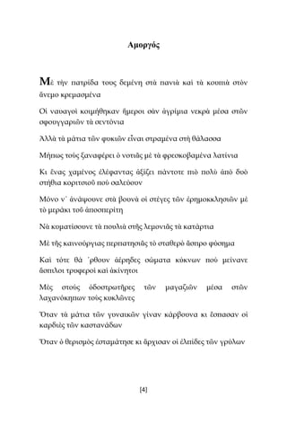 [4]
Αμοργός
Μὲ τὴν πατρίδα τους δεμένη στὰ πανιὰ καὶ τὰ κουπιὰ στὸν
ἄνεμο κρεμασμένα
Οἱ ναυαγοὶ κοιμήθηκαν ἥμεροι σὰν ἀγρίμια νεκρὰ μέσα στῶν
σφουγγαριῶν τὰ σεντόνια
Ἀλλὰ τὰ μάτια τῶν φυκιῶν εἶναι στραμένα στὴ θάλασσα
Μήπως τοὺς ξαναφέρει ὁ νοτιᾶς μὲ τὰ φρεσκοβαμένα λατίνια
Κι ἕνας χαμένος ἐλέφαντας ἀξίζει πάντοτε πιὸ πολὺ ἀπὸ δυὸ
στήθια κοριτσιοῦ ποὺ σαλεύουν
Μόνο ν᾿ ἀνάψουνε στὰ βουνὰ οἱ στέγες τῶν ἐρημοκκλησιῶν μὲ
τὸ μεράκι τοῦ ἀποσπερίτη
Νὰ κυματίσουνε τὰ πουλιὰ στῆς λεμονιᾶς τὰ κατάρτια
Μὲ τῆς καινούργιας περπατησιᾶς τὸ σταθερὸ ἄσπρο φύσημα
Καὶ τότε θά ῾ρθουν ἀέρηδες σώματα κύκνων ποὺ μείνανε
ἄσπιλοι τρυφεροὶ καὶ ἀκίνητοι
Μὲς στοὺς ὁδοστρωτῆρες τῶν μαγαζιῶν μέσα στῶν
λαχανόκηπων τοὺς κυκλῶνες
Ὅταν τὰ μάτια τῶν γυναικῶν γίναν κάρβουνα κι ἔσπασαν οἱ
καρδιὲς τῶν καστανάδων
Ὅταν ὁ θερισμὸς ἐσταμάτησε κι ἄρχισαν οἱ ἐλπίδες τῶν γρύλων
 