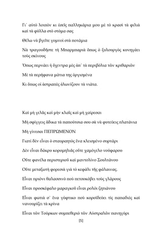 [5]
Γι᾿ αὐτὸ λοιπὸν κι ἐσεῖς παλληκάρια μου μὲ τὸ κρασὶ τὰ φιλιὰ
καὶ τὰ φύλλα στὸ στόμα σας
Θέλω νὰ βγεῖτε γυμνοὶ στὰ ποτάμια
Νὰ τραγουδῆστε τὴ Μπαρμπαριὰ ὅπως ὁ ξυλουργὸς κυνηγάει
τοὺς σκίνους
Ὅπως περνάει ἡ ὄχεντρα μὲς ἀπ᾿ τὰ περιβόλια τῶν κριθαριῶν
Μὲ τὰ περήφανα μάτια της ὀργισμένα
Κι ὅπως οἱ ἀστραπὲς ἁλωνίζουν τὰ νιάτα.
Καὶ μὴ γελᾶς καὶ μὴν κλαῖς καὶ μὴ χαίρεσαι
Μὴ σφίγγεις ἄδικα τὰ παπούτσια σου σὰ νὰ φυτεύεις πλατάνια
Μὴ γίνεσαι ΠEΠPΩMENON
Γιατί δὲν εἶναι ὁ σταυραητὸς ἕνα κλεισμένο συρτάρι
Δὲν εἶναι δάκρυ κορομηλιᾶς οὔτε χαμόγελο νούφαρου
Οὔτε φανέλα περιστεριοῦ καὶ μαντολίνο Σουλτάνου
Οὔτε μεταξωτὴ φορεσιὰ γιὰ τὸ κεφάλι τῆς φάλαινας.
Εἶναι πριόνι θαλασσινὸ ποὺ πετσοκόβει τοὺς γλάρους
Εἶναι προσκέφαλο μαραγκοῦ εἶναι ρολόι ζητιάνου
Εἶναι φωτιὰ σ᾿ ἕνα γύφτικο ποὺ κοροϊδεύει τὶς παπαδιὲς καὶ
νανουρίζει τὰ κρίνα
Εἶναι τῶν Τούρκων συμπεθεριὸ τῶν Αὐστραλῶν πανηγύρι
 