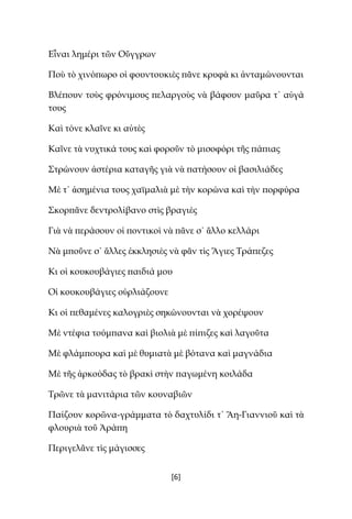 [6]
Εἶναι λημέρι τῶν Οὔγγρων
Ποὺ τὸ χινόπωρο οἱ φουντουκιὲς πᾶνε κρυφὰ κι ἀνταμώνουνται
Βλέπουν τοὺς φρόνιμους πελαργοὺς νὰ βάφουν μαῦρα τ᾿ αὐγά
τους
Καὶ τόνε κλαῖνε κι αὐτὲς
Καῖνε τὰ νυχτικά τους καὶ φοροῦν τὸ μισοφόρι τῆς πάπιας
Στρώνουν ἀστέρια καταγῆς γιὰ νὰ πατήσουν οἱ βασιλιάδες
Μὲ τ᾿ ἀσημένια τους χαϊμαλιὰ μὲ τὴν κορώνα καὶ τὴν πορφύρα
Σκορπᾶνε δεντρολίβανο στὶς βραγιὲς
Γιὰ νὰ περάσουν οἱ ποντικοὶ νὰ πᾶνε σ᾿ ἄλλο κελλάρι
Νὰ μποῦνε σ᾿ ἄλλες ἐκκλησιὲς νὰ φᾶν τὶς Ἅγιες Τράπεζες
Κι οἱ κουκουβάγιες παιδιά μου
Οἱ κουκουβάγιες οὐρλιάζουνε
Κι οἱ πεθαμένες καλογριὲς σηκώνουνται νὰ χορέψουν
Μὲ ντέφια τούμπανα καὶ βιολιὰ μὲ πίπιζες καὶ λαγοῦτα
Μὲ φλάμπουρα καὶ μὲ θυμιατὰ μὲ βότανα καὶ μαγνάδια
Μὲ τῆς ἀρκούδας τὸ βρακὶ στὴν παγωμένη κοιλάδα
Τρῶνε τὰ μανιτάρια τῶν κουναβιῶν
Παίζουν κορῶνα-γράμματα τὸ δαχτυλίδι τ᾿ Ἅη-Γιαννιοῦ καὶ τὰ
φλουριὰ τοῦ Ἀράπη
Περιγελᾶνε τὶς μάγισσες
 