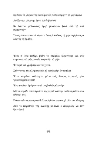 [7]
Κόβουν τὰ γένια ἑνὸς παπᾶ μὲ τοῦ Κολοκοτρώνη τὸ γιαταγάνι
Λούζονται μὲς στὴν ἄχνη τοῦ λιβανιοῦ
Κι ὕστερα ψέλνοντας ἀργὰ μπαίνουν ξανὰ στὴ γῆ καὶ
σωπαίνουν
Ὅπως σωπαίνουν τὰ κύματα ὅπως ὁ κοῦκος τὴ χαραυγὴ ὅπως ὁ
λύχνος τὸ βράδυ.
Ἔτσι σ᾿ ἕνα πιθάρι βαθὺ τὸ σταφύλι ξεραίνεται καὶ στὸ
καμπαναριὸ μιᾶς συκιᾶς κιτρινίζει τὸ μῆλο
Ἔτσι μὲ μιὰ γραβάτα φανταχτερὴ
Στὴν τέντα τῆς κληματαριᾶς τὸ καλοκαίρι ἀνασαίνει
Ἔτσι κοιμᾶται ὁλόγυμνη μέσα στὶς ἄσπρες κερασιὲς μία
τρυφερή μου ἀγάπη
Ἕνα κορίτσι ἀμάραντο σὰ μυγδαλιᾶς κλωνάρι
Μὲ τὸ κεφάλι στὸν ἀγκώνα της γερτὸ καὶ τὴν παλάμη πάνω στὸ
φλουρί της
Πάνω στὴν πρωινή του θαλπωρὴ ὅταν σιγὰ σιγὰ σὰν τὸν κλέφτη
Ἀπὸ τὸ παραθύρι τῆς ἄνοιξης μπαίνει ὁ αὐγερινὸς νὰ τὴν
ξυπνήσει!
 