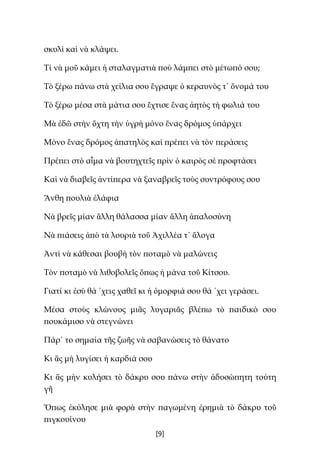 [9]
σκυλὶ καὶ νὰ κλάψει.
Τί νὰ μοῦ κάμει ἡ σταλαγματιὰ ποὺ λάμπει στὸ μέτωπό σου;
Τὸ ξέρω πάνω στὰ χείλια σου ἔγραψε ὁ κεραυνὸς τ᾿ ὄνομά του
Τὸ ξέρω μέσα στὰ μάτια σου ἔχτισε ἕνας ἀητὸς τὴ φωλιά του
Μὰ ἐδῶ στὴν ὄχτη τὴν ὑγρὴ μόνο ἕνας δρόμος ὑπάρχει
Μόνο ἕνας δρόμος ἀπατηλὸς καὶ πρέπει νὰ τὸν περάσεις
Πρέπει στὸ αἷμα νὰ βουτηχτεῖς πρὶν ὁ καιρὸς σὲ προφτάσει
Καὶ νὰ διαβεῖς ἀντίπερα νὰ ξαναβρεῖς τοὺς συντρόφους σου
Ἄνθη πουλιὰ ἐλάφια
Νὰ βρεῖς μίαν ἄλλη θάλασσα μίαν ἄλλη ἁπαλοσύνη
Νὰ πιάσεις ἀπὸ τὰ λουριὰ τοῦ Ἀχιλλέα τ᾿ ἄλογα
Ἀντὶ νὰ κάθεσαι βουβὴ τὸν ποταμὸ νὰ μαλώνεις
Τὸν ποταμὸ νὰ λιθοβολεῖς ὅπως ἡ μάνα τοῦ Κίτσου.
Γιατί κι ἐσὺ θά ῾χεις χαθεῖ κι ἡ ὀμορφιά σου θά ῾χει γεράσει.
Μέσα στοὺς κλώνους μιᾶς λυγαριᾶς βλέπω τὸ παιδικό σου
πουκάμισο νὰ στεγνώνει
Πάρ᾿ το σημαία τῆς ζωῆς νὰ σαβανώσεις τὸ θάνατο
Κι ἂς μὴ λυγίσει ἡ καρδιά σου
Κι ἂς μὴν κυλήσει τὸ δάκρυ σου πάνω στὴν ἀδυσώπητη τούτη
γῆ
Ὅπως ἐκύλησε μιὰ φορὰ στὴν παγωμένη ἐρημιὰ τὸ δάκρυ τοῦ
πιγκουίνου
 