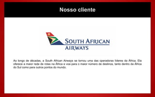 Nosso cliente




Ao longo de décadas, a South African Airways se tornou uma das operadoras líderes da África. Ela
oferece a maior rede de rotas na África e voa para o maior número de destinos, tanto dentro da África
do Sul como para outros pontos do mundo.
 