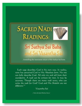 Each sage describes God in his own way. In reality,
none has perceived God in His Absolute form. No one
can fully describe God. All only try and tell from their
standpoint. A nadi can be written for men. It may be
accurate. Though there are many nadi texts, who can
write the nadi for God? God and His Shakthi are not
different.”*
Vasantha Sai
(*from the book Brahma Sutra)

1

 