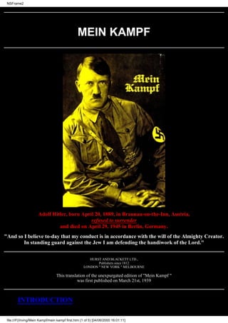 NSFrame2




                                                MEIN KAMPF




                      Adolf Hitler, born April 20, 1889, in Braunau-on-the-Inn, Austria,
                                             refused to surrender
                               and died on April 29, 1945 in Berlin, Germany.
"And so I believe to-day that my conduct is in accordance with the will of the Almighty Creator.
        In standing guard against the Jew I am defending the handiwork of the Lord."


                                                       HURST AND BLACKETT LTD.,
                                                           Publishers since 1812
                                                    LONDON " NEW YORK " MELBOURNE

                                  This translation of the unexpurgated edition of "Mein Kampf "
                                              was first published on March 21st, 1939



        INTRODUCTION

 file:///F|/Irving/Mein Kampf/mein kampf first.htm (1 of 5) [04/06/2000 16:01:11]
 