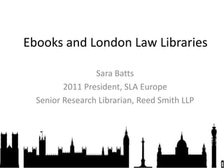 Ebooks and London Law Libraries Sara Batts 2011 President, SLA Europe Senior Research Librarian, Reed Smith LLP 