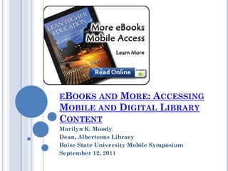 EBOOKS AND MORE: ACCESSING
MOBILE AND DIGITAL LIBRARY
CONTENT
Marilyn K. Moody
Dean, Albertsons Library
Boise State University Mobile Symposium
September 12, 2011
 