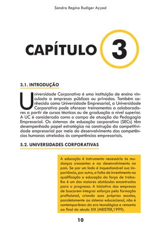 10
Sandra Regina Rudiger Ayyad
3.1. INTRODUÇÃO
U
niversidade Corporativa é uma instituição de ensino vin-
culada a empresas públicas ou privadas. Também co-
nhecida como Universidade Empresarial, a Universidade
Corporativa pode oferecer treinamentos a colaborado-
res a partir de cursos técnicos ou de graduação a nível superior.
A UC é considerada como o campo de atuação da Pedagogia
Empresarial. Os sistemas de educação corporativa (SECs) têm
desempenhado papel estratégico na construção da competitivi-
dade empresarial por meio do desenvolvimento das competên-
cias humanas atreladas às competências empresariais.
5.2. UNIVERSIDADES CORPORATIVAS
A educação é instrumento necessário às mu-
danças crescentes e ao desenvolvimento no
país. Se por um lado é inquestionável sua im-
portância, por outro, a falta de investimento na
qualificação e educação da força de traba-
lho é um dos maiores obstáculos encontrados
para o progresso. A iniciativa das empresas
de buscarem integrar esforços pela formação
profissional, criando suas próprias escolas,
paralelamente ao sistema educacional, não é
contemporânea da era tecnológica e remonta
ao final do século XIX (MEISTER,1999).
3CAPÍTULO
 
