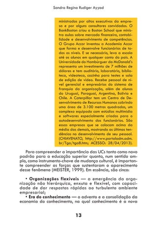 13
Sandra Regina Rudiger Ayyad
ministrados por altos executivos da empre-
sa e por alguns consultores convidados. O
BankBoston criou a Boston School que minis-
tra aulas sobre mercado financeiro, contabi-
lidade e desenvolvimento de competências.
O Grupo Accor inventou a Academia Accor
que forma e desenvolve funcionários de to-
dos os níveis. E se necessário, leva a escola
até os alunos em qualquer canto do país. A
Universidade do Hambúrguer da McDonald’s
representa um investimento de 7 milhões de
dólares e tem auditório, laboratório, biblio-
teca, videoteca, cozinha para testes e sala
de edição de vídeo. Recebe pessoal de ní-
vel gerencial e empresários do sistema de
franquia da organização, além de alunos
do Uruguai, Paraguai, Argentina, Bolívia e
Chile. A Caterpillar tem um Centro de De-
senvolvimento de Recursos Humanos cobrindo
uma área de 3.100 metros quadrados, um
complexo equipado com estúdios multimídia
e softwares especialmente criados para o
autodesenvolvimento dos funcionários. São
essas empresas que se colocam acima da
média das demais, mostrando as últimas ten-
dências no desenvolvimento de seu pessoal.
(CHIAVENATO, http://www.portaladm.adm.
br/Tga/tga8.htm; ACESSO: 28/04/2013).
Para compreender a importância das UCs tanto como novo
padrão para a educação superior quanto, num sentido am-
plo, como instrumento-chave de mudança cultural, é importan-
te compreender as forças que sustentaram o aparecimento
desse fenômeno (MEISTER, 1999). Em essência, são cinco:
• Organizações flexíveis — a emergência da orga-
nização não hierárquica, enxuta e flexível, com capaci-
dade de dar respostas rápidas ao turbulento ambiente
empresarial;
• Era do conhecimento — o advento e a consolidação da
economia do conhecimento, na qual conhecimento é a nova
 