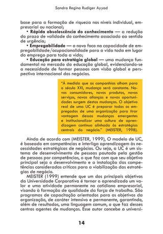 14
Sandra Regina Rudiger Ayyad
base para a formação de riqueza nos níveis individual, em-
presarial ou nacional;
• Rápida obsolescência do conhecimento — a redução
do prazo de validade do conhecimento associado ao sentido
de urgência;
• Empregabilidade — o novo foco na capacidade de em-
pregabilidade/ocupacionalidade para a vida toda em lugar
do emprego para toda a vida;
• Educação para estratégia global — uma mudança fun-
damental no mercado da educação global, evidenciando-se
a necessidade de formar pessoas com visão global e pers-
pectiva internacional dos negócios.
“À medida que as companhias olham para
o século XXI, mudança será constante. No-
vos consumidores, novos produtos, novos
serviços, novas alianças e novas oportuni-
dades surgem destas mudanças. O objetivo
real de uma UC é preparar todos os em-
pregados de uma organização para tirar
vantagem dessas mudanças emergentes
e institucionalizar uma cultura de apren-
dizagem contínua alinhada às estratégias
centrais do negócio.” (MEISTER, 1998).
Ainda de acordo com (MEISTER, 1999), O modelo de UC,
é baseado em competências e interliga aprendizagem às ne-
cessidades estratégicas de negócios. Ou seja, a UC é um sis-
tema de desenvolvimento de pessoas pautado pela gestão
de pessoas por competências, o que faz com que seu objetivo
principal seja o desenvolvimento e a instalação das compe-
tências consideradas críticas para a viabilização das estraté-
gias de negócio.
MEISTER (1999) entende que um dos principais objetivos
da Universidade Corporativa é tornar o aprendizado um va-
lor e uma atividade permanente no cotidiano empresarial,
visando à formação de qualidade da força de trabalho. São
programas de capacitação orientados para os objetivos da
organização, de caráter intensivo e permanente, garantindo,
além de resultados, uma linguagem comum, o que faz desses
centros agentes de mudanças. Esse autor concebe a universi-
 