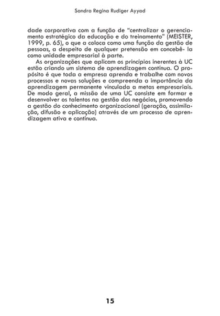 15
Sandra Regina Rudiger Ayyad
dade corporativa com a função de “centralizar o gerencia-
mento estratégico da educação e do treinamento” (MEISTER,
1999, p. 65), o que a coloca como uma função da gestão de
pessoas, a despeito de qualquer pretensão em concebê- la
como unidade empresarial à parte.
As organizações que aplicam os princípios inerentes à UC
estão criando um sistema de aprendizagem contínua. O pro-
pósito é que toda a empresa aprenda e trabalhe com novos
processos e novas soluções e compreenda a importância da
aprendizagem permanente vinculada a metas empresariais.
De modo geral, a missão de uma UC consiste em formar e
desenvolver os talentos na gestão dos negócios, promovendo
a gestão do conhecimento organizacional (geração, assimila-
ção, difusão e aplicação) através de um processo de apren-
dizagem ativa e continua.
 