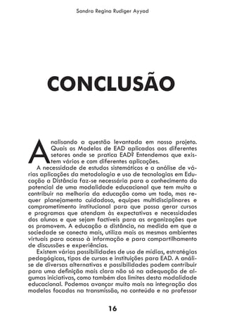 16
Sandra Regina Rudiger Ayyad
A
nalisando a questão levantada em nosso projeto.
Quais os Modelos de EAD aplicados aos diferentes
setores onde se pratica EAD? Entendemos que exis-
tem vários e com diferentes aplicações.
A necessidade de estudos sistemáticos e a análise de vá-
rias aplicações da metodologia e uso de tecnologias em Edu-
cação a Distância faz-se necessária para o conhecimento do
potencial de uma modalidade educacional que tem muito a
contribuir na melhoria da educação como um todo, mas re-
quer planejamento cuidadoso, equipes multidisciplinares e
comprometimento institucional para que possa gerar cursos
e programas que atendam às expectativas e necessidades
dos alunos e que sejam factíveis para as organizações que
os promovem. A educação a distância, na medida em que a
sociedade se conecta mais, utiliza mais os mesmos ambientes
virtuais para acesso à informação e para compartilhamento
de discussões e experiências.
Existem várias possibilidades de uso de mídias, estratégias
pedagógicas, tipos de cursos e instituições para EAD. A análi-
se de diversas alternativas e possibilidades podem contribuir
para uma definição mais clara não só na adequação de al-
gumas iniciativas, como também dos limites desta modalidade
educacional. Podemos avançar muito mais na integração dos
modelos focados na transmissão, no conteúdo e no professor
CONCLUSÃO
 