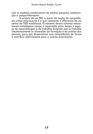 17
Sandra Regina Rudiger Ayyad
com os modelos colaborativos de efetiva pesquisa, colabora-
ção e compartilhamento.
	 O projeto de um SEC a partir da noção de competên-
cia crítica empresarial é o que realmente o diferencia de um
centro de T&D tradicional. O advento desses sistemas educa-
cionais estratégicos rompe a separação entre tempo e espa-
ço de aprendizagem e de trabalho, exigindo que se trabalhe
simultaneamente as dimensões da formação e da prática das
pessoas, para que desenvolvam suas competências de forma
a contribuir efetivamente para o sucesso empresarial.
 