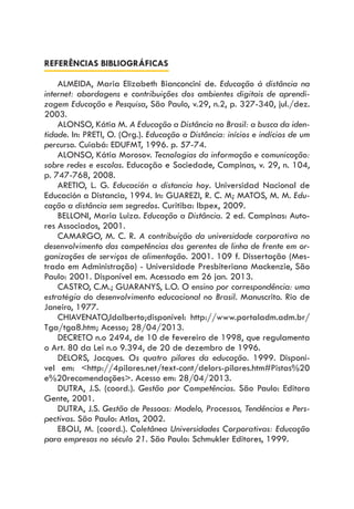 REFERÊNCIAS BIBLIOGRÁFICAS
ALMEIDA, Maria Elizabeth Bianconcini de. Educação à distância na
internet: abordagens e contribuições dos ambientes digitais de aprendi-
zagem Educação e Pesquisa, São Paulo, v.29, n.2, p. 327-340, jul./dez.
2003.
ALONSO, Kátia M. A Educação a Distância no Brasil: a busca da iden-
tidade. In: PRETI, O. (Org.). Educação a Distância: inícios e indícios de um
percurso. Cuiabá: EDUFMT, 1996. p. 57-74.
ALONSO, Kátia Morosov. Tecnologias da informação e comunicação:
sobre redes e escolas. Educação e Sociedade, Campinas, v. 29, n. 104,
p. 747-768, 2008.
ARETIO, L. G. Educación a distancia hoy. Universidad Nacional de
Educación a Distancia, 1994. In: GUAREZI, R. C. M; MATOS, M. M. Edu-
cação a distância sem segredos. Curitiba: Ibpex, 2009.
BELLONI, Maria Luiza. Educação a Distância. 2 ed. Campinas: Auto-
res Associados, 2001.
CAMARGO, M. C. R. A contribuição da universidade corporativa no
desenvolvimento das competências dos gerentes de linha de frente em or-
ganizações de serviços de alimentação. 2001. 109 f. Dissertação (Mes-
trado em Administração) - Universidade Presbiteriana Mackenzie, São
Paulo: 2001. Disponível em. Acessado em 26 jan. 2013.
CASTRO, C.M.; GUARANYS, L.O. O ensino por correspondência: uma
estratégia do desenvolvimento educacional no Brasil. Manuscrito. Rio de
Janeiro, 1977.
CHIAVENATO,Idalberto;disponível: http://www.portaladm.adm.br/
Tga/tga8.htm; Acesso; 28/04/2013.
DECRETO n.o 2494, de 10 de fevereiro de 1998, que regulamenta
o Art. 80 da Lei n.o 9.394, de 20 de dezembro de 1996.
DELORS, Jacques. Os quatro pilares da educação. 1999. Disponí-
vel em: <http://4pilares.net/text-cont/delors-pilares.htm#Pistas%20
e%20recomendações>. Acesso em: 28/04/2013.
DUTRA, J.S. (coord.). Gestão por Competências. São Paulo: Editora
Gente, 2001.
DUTRA, J.S. Gestão de Pessoas: Modelo, Processos, Tendências e Pers-
pectivas. São Paulo: Atlas, 2002.
EBOLI, M. (coord.). Coletânea Universidades Corporativas: Educação
para empresas no século 21. São Paulo: Schmukler Editores, 1999.
 