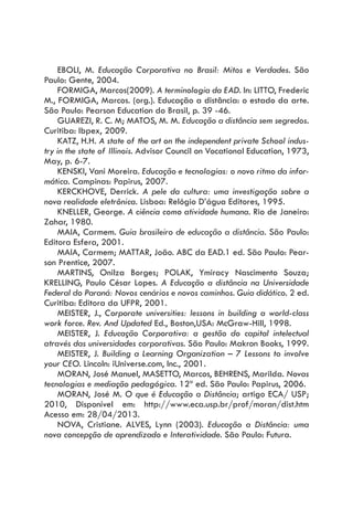 EBOLI, M. Educação Corporativa no Brasil: Mitos e Verdades. São
Paulo: Gente, 2004.
FORMIGA, Marcos(2009). A terminologia da EAD. In: LITTO, Frederic
M., FORMIGA, Marcos. (org.). Educação a distância: o estado da arte.
São Paulo: Pearson Education do Brasil, p. 39 -46.
GUAREZI, R. C. M; MATOS, M. M. Educação a distância sem segredos.
Curitiba: Ibpex, 2009.
KATZ, H.H. A state of the art on the independent private School indus-
try in the state of Illinois. Advisor Council on Vocational Education, 1973,
May, p. 6-7.
KENSKI, Vani Moreira. Educação e tecnologias: o novo ritmo da infor-
mática. Campinas: Papirus, 2007.
KERCKHOVE, Derrick. A pele da cultura: uma investigação sobre a
nova realidade eletrônica. Lisboa: Relógio D’água Editores, 1995.
KNELLER, George. A ciência como atividade humana. Rio de Janeiro:
Zahar, 1980.
MAIA, Carmem. Guia brasileiro de educação a distância. São Paulo:
Editora Esfera, 2001.
MAIA, Carmem; MATTAR, João. ABC da EAD.1 ed. São Paulo: Pear-
son Prentice, 2007.
MARTINS, Onilza Borges; POLAK, Ymiracy Nascimento Souza;
KRELLING, Paulo César Lopes. A Educação a distância na Universidade
Federal do Paraná: Novos cenários e novos caminhos. Guia didático. 2 ed.
Curitiba: Editora da UFPR, 2001.
MEISTER, J., Corporate universities: lessons in building a world-class
work force. Rev. And Updated Ed., Boston,USA: McGraw-Hill, 1998.
MEISTER, J. Educação Corporativa: a gestão do capital intelectual
através das universidades corporativas. São Paulo: Makron Books, 1999.
MEISTER, J. Building a Learning Organization – 7 Lessons to involve
your CEO. Lincoln: iUniverse.com, Inc., 2001.
MORAN, José Manuel, MASETTO, Marcos, BEHRENS, Marilda. Novas
tecnologias e mediação pedagógica. 12ª ed. São Paulo: Papirus, 2006.
MORAN, José M. O que é Educação a Distância; artigo ECA/ USP;
2010, Disponível em: http://www.eca.usp.br/prof/moran/dist.htm
Acesso em: 28/04/2013.
NOVA, Cristiane. ALVES, Lynn (2003). Educação a Distância: uma
nova concepção de aprendizado e Interatividade. São Paulo: Futura.
 