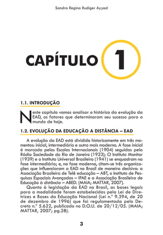 3
Sandra Regina Rudiger Ayyad
1.1. INTRODUÇÃO
Neste capítulo vamos analisar o histórico da evolução da
EAD, os fatores que determinaram seu sucesso para o
mundo de hoje.
1.2. EVOLUÇÃO DA EDUCAÇÃO A DISTÂNCIA – EAD
A evolução da EAD está dividida historicamente em três mo-
mentos: inicial, intermediário e outro mais moderno. A fase inicial
é marcada pelas Escolas Internacionais (1904) seguidas pela
Rádio Sociedade do Rio de Janeiro (1923); O Instituto Monitor
(1939) e o Instituto Universal Brasileiro (1941) se enquadram na
fase intermediária; e, na fase moderna, citam-se três organiza-
ções que influenciaram a EAD no Brasil de maneira decisiva: a
Associação Brasileira de Telê educação – ABT, o Instituto de Pes-
quisas Espaciais Avançadas – IPAE e a Associação Brasileira de
Educação à distância – ABED. (MAIA; MATTAR, 2007).
Quanto à legislação da EAD no Brasil, as bases legais
para a modalidade foram estabelecidas pela Lei de Dire-
trizes e Bases da Educação Nacional (Lei n.º 9.394, de 20
de dezembro de 1996) que foi regulamentada pelo De-
creto n.º 5.622, publicado no D.O.U. de 20/12/05. (MAIA;
MATTAR, 2007; pg.28).
1CAPÍTULO
 