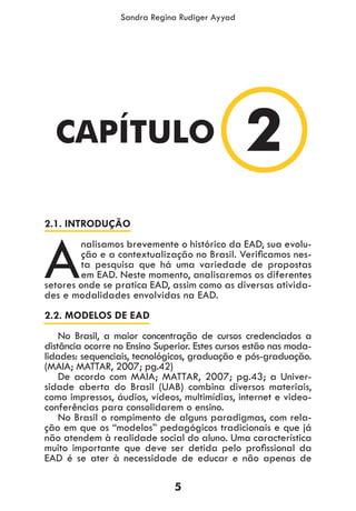 5
Sandra Regina Rudiger Ayyad
2.1. INTRODUÇÃO
A
nalisamos brevemente o histórico da EAD, sua evolu-
ção e a contextualização no Brasil. Verificamos nes-
ta pesquisa que há uma variedade de propostas
em EAD. Neste momento, analisaremos os diferentes
setores onde se pratica EAD, assim como as diversas ativida-
des e modalidades envolvidas na EAD.
2.2. MODELOS DE EAD
No Brasil, a maior concentração de cursos credenciados a
distância ocorre no Ensino Superior. Estes cursos estão nas moda-
lidades: sequenciais, tecnológicos, graduação e pós-graduação.
(MAIA; MATTAR, 2007; pg.42)
De acordo com MAIA; MATTAR, 2007; pg.43; a Univer-
sidade aberta do Brasil (UAB) combina diversos materiais,
como impressos, áudios, vídeos, multimídias, internet e video-
conferências para consolidarem o ensino.
No Brasil o rompimento de alguns paradigmas, com rela-
ção em que os “modelos” pedagógicos tradicionais e que já
não atendem à realidade social do aluno. Uma característica
muito importante que deve ser detida pelo profissional da
EAD é se ater à necessidade de educar e não apenas de
2CAPÍTULO
 