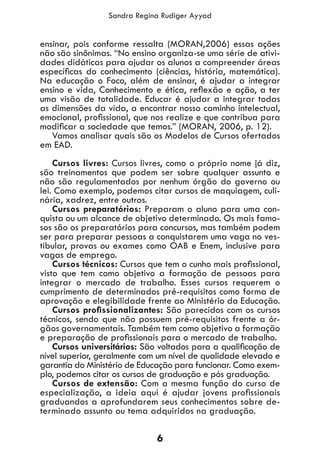 6
Sandra Regina Rudiger Ayyad
ensinar, pois conforme ressalta (MORAN,2006) essas ações
não são sinônimas. “No ensino organiza-se uma série de ativi-
dades didáticas para ajudar os alunos a compreender áreas
específicas do conhecimento (ciências, história, matemática).
Na educação o Foco, além de ensinar, é ajudar a integrar
ensino e vida, Conhecimento e ética, reflexão e ação, a ter
uma visão de totalidade. Educar é ajudar a integrar todas
as dimensões da vida, a encontrar nosso caminho intelectual,
emocional, profissional, que nos realize e que contribua para
modificar a sociedade que temos.” (MORAN, 2006, p. 12).
Vamos analisar quais são os Modelos de Cursos ofertados
em EAD.
Cursos livres: Cursos livres, como o próprio nome já diz,
são treinamentos que podem ser sobre qualquer assunto e
não são regulamentados por nenhum órgão do governo ou
lei. Como exemplo, podemos citar cursos de maquiagem, culi-
nária, xadrez, entre outros.
Cursos preparatórios: Preparam o aluno para uma con-
quista ou um alcance de objetivo determinado. Os mais famo-
sos são os preparatórios para concursos, mas também podem
ser para preparar pessoas a conquistarem uma vaga no ves-
tibular, provas ou exames como OAB e Enem, inclusive para
vagas de emprego.
Cursos técnicos: Cursos que tem o cunho mais profissional,
visto que tem como objetivo a formação de pessoas para
integrar o mercado de trabalho. Esses cursos requerem o
cumprimento de determinados pré-requisitos como forma de
aprovação e elegibilidade frente ao Ministério da Educação.
Cursos profissionalizantes: São parecidos com os cursos
técnicos, sendo que não possuem pré-requisitos frente a ór-
gãos governamentais. Também tem como objetivo a formação
e preparação de profissionais para o mercado de trabalho.
Cursos universitários: São voltados para a qualificação de
nível superior, geralmente com um nível de qualidade elevado e
garantia do Ministério de Educação para funcionar. Como exem-
plo, podemos citar os cursos de graduação e pós graduação.
Cursos de extensão: Com a mesma função do curso de
especialização, a ideia aqui é ajudar jovens profissionais
graduandos a aprofundarem seus conhecimentos sobre de-
terminado assunto ou tema adquiridos na graduação.
 
