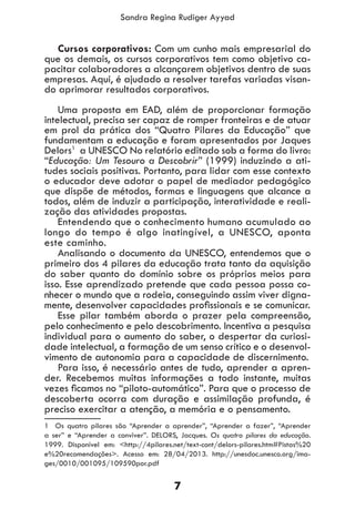 7
Sandra Regina Rudiger Ayyad
Cursos corporativos: Com um cunho mais empresarial do
que os demais, os cursos corporativos tem como objetivo ca-
pacitar colaboradores a alcançarem objetivos dentro de suas
empresas. Aqui, é ajudado a resolver tarefas variadas visan-
do aprimorar resultados corporativos.
Uma proposta em EAD, além de proporcionar formação
intelectual, precisa ser capaz de romper fronteiras e de atuar
em prol da prática dos “Quatro Pilares da Educação” que
fundamentam a educação e foram apresentados por Jaques
Delors1
a UNESCO No relatório editado sob a forma do livro:
“Educação: Um Tesouro a Descobrir” (1999) induzindo a ati-
tudes sociais positivas. Portanto, para lidar com esse contexto
o educador deve adotar o papel de mediador pedagógico
que dispõe de métodos, formas e linguagens que alcance a
todos, além de induzir a participação, interatividade e reali-
zação das atividades propostas.
Entendendo que o conhecimento humano acumulado ao
longo do tempo é algo inatingível, a UNESCO, aponta
este caminho.
Analisando o documento da UNESCO, entendemos que o
primeiro dos 4 pilares da educação trata tanto da aquisição
do saber quanto do domínio sobre os próprios meios para
isso. Esse aprendizado pretende que cada pessoa possa co-
nhecer o mundo que a rodeia, conseguindo assim viver digna-
mente, desenvolver capacidades profissionais e se comunicar.
Esse pilar também aborda o prazer pela compreensão,
pelo conhecimento e pelo descobrimento. Incentiva a pesquisa
individual para o aumento do saber, o despertar da curiosi-
dade intelectual, a formação de um senso crítico e o desenvol-
vimento de autonomia para a capacidade de discernimento.
Para isso, é necessário antes de tudo, aprender a apren-
der. Recebemos muitas informações a todo instante, muitas
vezes ficamos no “piloto-automático”. Para que o processo de
descoberta ocorra com duração e assimilação profunda, é
preciso exercitar a atenção, a memória e o pensamento.
1 Os quatro pilares são “Aprender a aprender”, “Aprender a fazer”, “Aprender
a ser” e “Aprender a conviver”. DELORS, Jacques. Os quatro pilares da educação.
1999. Disponível em: <http://4pilares.net/text-cont/delors-pilares.htm#Pistas%20
e%20recomendações>. Acesso em: 28/04/2013. http://unesdoc.unesco.org/ima-
ges/0010/001095/109590por.pdf
 