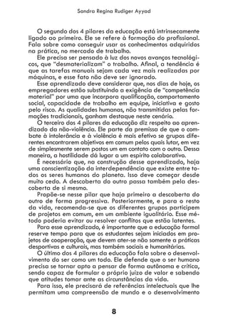 8
Sandra Regina Rudiger Ayyad
O segundo dos 4 pilares da educação está intrinsecamente
ligado ao primeiro. Ele se refere à formação do profissional.
Fala sobre como conseguir usar os conhecimentos adquiridos
na prática, no mercado de trabalho.
Ele precisa ser pensado à luz dos novos avanços tecnológi-
cos, que “desmaterializam” o trabalho. Afinal, a tendência é
que as tarefas manuais sejam cada vez mais realizadas por
máquinas, e esse fato não deve ser ignorado.
Esse aprendizado deve considerar que, nos dias de hoje, os
empregadores estão substituindo a exigência de “competência
material” por uma que incorpora qualificação, comportamento
social, capacidade de trabalho em equipe, iniciativa e gosto
pelo risco. As qualidades humanas, não transmitidas pelas for-
mações tradicionais, ganham destaque neste cenário.
O terceiro dos 4 pilares da educação diz respeito ao apren-
dizado da não-violência. Ele parte da premissa de que o com-
bate à intolerância e à violência é mais efetivo se grupos dife-
rentes encontrarem objetivos em comum pelos quais lutar, em vez
de simplesmente serem postos um em contato com o outro. Dessa
maneira, a hostilidade dá lugar a um espírito colaborativo.
É necessário que, na construção desse aprendizado, haja
uma conscientização da interdependência que existe entre to-
dos os seres humanos do planeta. Isso deve começar desde
muito cedo. A descoberta do outro passa também pela des-
coberta de si mesmo.
Propõe-se nesse pilar que haja primeiro a descoberta do
outro de forma progressiva. Posteriormente, e para o resto
da vida, recomenda-se que os diferentes grupos participem
de projetos em comum, em um ambiente igualitário. Esse mé-
todo poderia evitar ou resolver conflitos que estão latentes.
Para esse aprendizado, é importante que a educação formal
reserve tempo para que os estudantes sejam iniciados em pro-
jetos de cooperação, que devem ater-se não somente a práticas
desportivas e culturais, mas também sociais e humanitárias.
O último dos 4 pilares da educação fala sobre o desenvol-
vimento do ser como um todo. Ele defende que o ser humano
precisa se tornar apto a pensar de forma autônoma e crítica,
sendo capaz de formular o próprio juízo de valor e sabendo
que atitudes tomar ante as circunstâncias da vida.
Para isso, ele precisará de referências intelectuais que lhe
permitam uma compreensão de mundo e o desenvolvimento
 