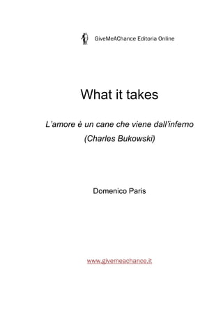 GiveMeAChance Editoria Online




         What it takes

L’amore è un cane che viene dall’inferno
          (Charles Bukowski)




            Domenico Paris




           www.givemeachance.it
 