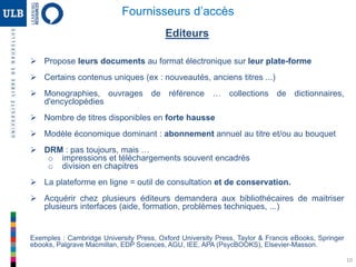 10
Editeurs
 Propose leurs documents au format électronique sur leur plate-forme
 Certains contenus uniques (ex : nouveautés, anciens titres ...)
 Monographies, ouvrages de référence … collections de dictionnaires,
d'encyclopédies
 Nombre de titres disponibles en forte hausse
 Modèle économique dominant : abonnement annuel au titre et/ou au bouquet
 DRM : pas toujours, mais …
o impressions et téléchargements souvent encadrés
o division en chapitres
 La plateforme en ligne = outil de consultation et de conservation.
 Acquérir chez plusieurs éditeurs demandera aux bibliothécaires de maitriser
plusieurs interfaces (aide, formation, problèmes techniques, ...)
Exemples : Cambridge University Press, Oxford University Press, Taylor & Francis eBooks, Springer
ebooks, Palgrave Macmillan, EDP Sciences, AGU, IEE, APA (PsycBOOKS), Elsevier-Masson.
Fournisseurs d’accès
 