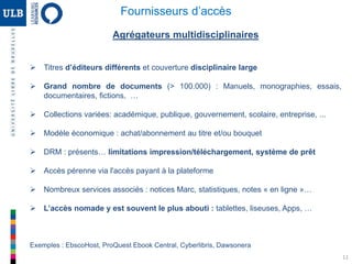 11
Agrégateurs multidisciplinaires
 Titres d’éditeurs différents et couverture disciplinaire large
 Grand nombre de documents (> 100.000) : Manuels, monographies, essais,
documentaires, fictions, …
 Collections variées: académique, publique, gouvernement, scolaire, entreprise, ...
 Modèle économique : achat/abonnement au titre et/ou bouquet
 DRM : présents… limitations impression/téléchargement, système de prêt
 Accès pérenne via l'accès payant à la plateforme
 Nombreux services associés : notices Marc, statistiques, notes « en ligne »…
 L’accès nomade y est souvent le plus abouti : tablettes, liseuses, Apps, …
Exemples : EbscoHost, ProQuest Ebook Central, Cyberlibris, Dawsonera
Fournisseurs d’accès
 