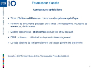12
Agrégateurs spécialisés
 Titres d’éditeurs différents et couverture disciplinaire spécifique
 Nombre de documents proposés plus limité ; monographies, ouvrages de
références, dictionnaires
 Modèle économique : abonnement annuel titre et/ou bouquet
 DRM : présents … et limitations impression/téléchargement
 L’accès pérenne se fait généralement via l'accès payant à la plateforme
Exemples : CAIRN, Safari Books Online, Pharmaceutical Press, Books@Ovid.
Fournisseur d’accès
 