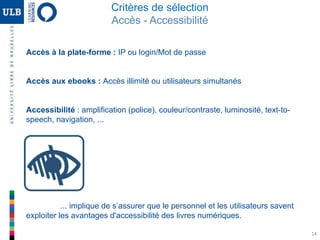 14
Critères de sélection
Accès - Accessibilité
Accès à la plate-forme : IP ou login/Mot de passe
Accès aux ebooks : Accès illimité ou utilisateurs simultanés
Accessibilité : amplification (police), couleur/contraste, luminosité, text-to-
speech, navigation, ...
... implique de s’assurer que le personnel et les utilisateurs savent
exploiter les avantages d'accessibilité des livres numériques.
 
