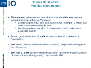 15
Critères de sélection
Modèles économiques
 Abonnement : généralement annuel à un bouquet d’ebooks avec un
rapport prix/titre avantageux. Variantes :
• Location à prix réduit pour une courte durée (exemple : 3 mois), suivi
de la possibilité d’acheter le livre
• Location à prix encore plus réduit pour une courte durée, sans
possibilité d’achat
 Achat : généralement en titre à titre, avec conservation pérenne de
l’exemplaire
 PDA / DDA (Patron/Demand Driven Acquisition) : Acquisition à l’instigation
des utilisateurs
 EBA / EBS / EBM (Evidence Based Acquisition / Evidence Based Selection
/ Evidence Based Management) : variantes du PDA
 
