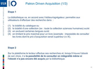 16
Etape 1
La bibliothèque va, en accord avec l’éditeur/agrégateur, permettre aux
utilisateurs d’effectuer des recherche dans :
(1) la totalité du catalogue ou
(2) la totalité d’une collection (ex : toute la collection sciences humaines) ou/et
(3) en excluant certaines langues ou/et
(4) en limitant le prix maximal pour un livre (exemple : impossible de consulter
les livres dont le prix d’acquisition serait supérieur à x €).
Etape 2
Sur la plateforme le lecteur effectue ses recherches et, lorsqu’il trouve l’ebook
de son choix, il a la possibilité de le consulter en intégralité même si
l’ebook n’a pas encore été acquis par la bibliothèque.
Patron Driven Acquisition (1/3)
 