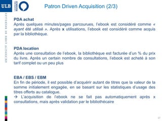 17
PDA achat
Après quelques minutes/pages parcourues, l’ebook est considéré comme «
ayant été utilisé ». Après x utilisations, l’ebook est considéré comme acquis
par la bibliothèque.
PDA location
Après une consultation de l’ebook, la bibliothèque est facturée d’un % du prix
du livre. Après un certain nombre de consultations, l’ebook est acheté à son
tarif complet ou un peu plus
EBA / EBS / EBM
En fin de période, il est possible d’acquérir autant de titres que la valeur de la
somme initialement engagée, en se basant sur les statistiques d’usage des
titres offerts au catalogue.
 L’acquisition de l’ebook ne se fait pas automatiquement après x
consultations, mais après validation par le bibliothécaire
Patron Driven Acquisition (2/3)
 