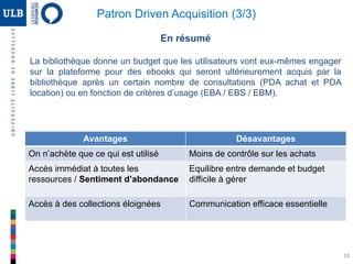 En résumé
La bibliothèque donne un budget que les utilisateurs vont eux-mêmes engager
sur la plateforme pour des ebooks qui seront ultérieurement acquis par la
bibliothèque après un certain nombre de consultations (PDA achat et PDA
location) ou en fonction de critères d’usage (EBA / EBS / EBM).
Avantages Désavantages
On n’achète que ce qui est utilisé Moins de contrôle sur les achats
Accès immédiat à toutes les
ressources / Sentiment d’abondance
Equilibre entre demande et budget
difficile à gérer
Accès à des collections éloignées Communication efficace essentielle
18
Patron Driven Acquisition (3/3)
 