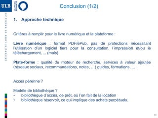 1. Approche technique
Critères à remplir pour le livre numérique et la plateforme :
Livre numérique : format PDF/ePub, pas de protections nécessitant
l’utilisation d’un logiciel tiers pour la consultation, l’impression et/ou le
téléchargement, ... (mais)
Plate-forme : qualité du moteur de recherche, services à valeur ajoutée
(réseaux sociaux, recommandations, notes, …) guides, formations, ...
Accès pérenne ?
Modèle de bibliothèque ?
• bibliothèque d’accès, de prêt, où l’on fait de la location
• bibliothèque réservoir, ce qui implique des achats perpétuels.
19
Conclusion (1/2)
 