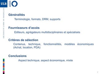 2
Généralités
Terminologie, formats, DRM, supports
Fournisseurs d’accès
Editeurs, agrégateurs multidisciplinaires et spécialisés
Critères de sélection
Contenus, technique, fonctionnalités, modèles économiques
(Achat, location, PDA)
Conclusions
Aspect technique, aspect économique, mixte
 