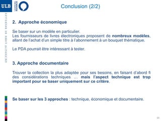 2. Approche économique
Se baser sur un modèle en particulier.
Les fournisseurs de livres électroniques proposent de nombreux modèles,
allant de l’achat d’un simple titre à l’abonnement à un bouquet thématique.
Le PDA pourrait être intéressant à tester.
3. Approche documentaire
Trouver la collection la plus adaptée pour ses besoins, en faisant d’abord fi
des considérations techniques … mais l’aspect technique est trop
important pour se baser uniquement sur ce critère.
Se baser sur les 3 approches : technique, économique et documentaire.
20
Conclusion (2/2)
 