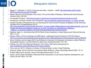22
Bibliographie sélective
• Algoet, C., & Boseret, G. (2012). Panorama des offres « ebooks » - BicfB. http://hdl.handle.net/2013/ULB-
DIPOT:oai:dipot.ulb.ac.be:2013/145466
• Becker, Bernd W. (2015) Ebooks in the Library: The Current State of Research. Behavioral & Social Sciences
Librarian 34(4): 230–233.
• Comparateur Couperin : http://www.couperin.org/services-et-prospective/ebook/comparateur-e-book
• Comparison of E-Book Formats. (2014) Wikipedia. http://en.wikipedia.org/wiki/Comparison_of_e-book_formats
• Situation Actuelle et Perspectives Du Livre Numérique En Communauté Française de Belgique. Étude Technique.
Synthèse Pour Les Bibliothèques (2013).
http://www.lettresetlivre.cfwb.be/index.php?eID=tx_nawsecuredl&u=0&file=fileadmin/sites/sgll/upload/sgll_super_edi
tor/sgll_editor/documents/Rapport_etude_sur_le_livre_numerique_en_bibliotheques_publiques_-
_Wallonie_et_Bruxelles.pdf&hash=244b7b67b35cd8c43d9a432dc070babe79ac0339
• Dewland, Jason C., and Andrew See (2015) Patron Driven Acquisitions. Library Resources & Technical Services
59(1): 13–23.
• Mosnier, Marie ( 2015) Les Dangers Du DRM Adobe : Lightweight Content Protection (LCP) Par Radium.
http://en.youscribe.com/catalogue/tous/les-dangers-du-drm-adobe-lightweight-content-protection-lcp-par-2549444
• Mune, Christina, and Ann Agee (2016) Are E-Books for Everyone? An Evaluation of Academic e-Book Platforms’
Accessibility Features. Journal of Electronic Resources Librarianship 28(3): 172–182.
• Polanka, Sue (2013) Purchasing E-Books for Your Library. Self ImprovementJanuary 21.
http://fr.slideshare.net/ALATechSource/2013-ala-purchasing
• Price, kate, ed. (2011) E-Books in Libraries: A Practical Guide. London: Facet Publishing.
• Roncevic, Mirela (2013) Criteria for Purchasing E-Book Platforms. Library Technology Reports 49(3): 10–13.
• E-Book Platforms for Libraries. Library Technology Reports 49(3): 33–42.
• Sinder, Janet ( 2016) The Effects of Demand-Driven Acquisitions on Law Library Collection Development. Law
Library Journal 108(2): 155–180.
 