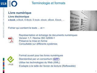 3
Terminologie et formats
Livre numérique
Livre électronique
e-book, e-Book, E-Book, E-book, ebook, eBook, Ebook, ...
Fichier qui contient le texte ... et +
Représentation et échange de documents numériques
Version 1.7 / Norme ISO 32000-1
Préserve la mise en forme
Consultable sur différents systèmes
Format ouvert pour les livres numériques
Standardisé par un consortium (IDPF)
Utilise les technologies du Web (XML)
S’adapte à la taille de l’écran de lecture (Reflowable)
 