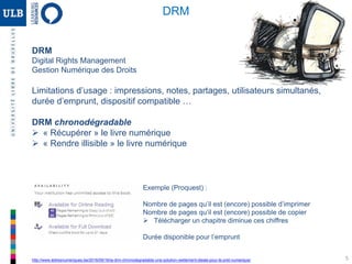 5
DRM
Digital Rights Management
Gestion Numérique des Droits
Limitations d’usage : impressions, notes, partages, utilisateurs simultanés,
durée d’emprunt, dispositif compatible …
DRM chronodégradable
 « Récupérer » le livre numérique
 « Rendre illisible » le livre numérique
http://www.lettresnumeriques.be/2016/09/16/la-drm-chronodegradable-une-solution-reellement-ideale-pour-le-pret-numerique/
Exemple (Proquest) :
Nombre de pages qu’il est (encore) possible d’imprimer
Nombre de pages qu’il est (encore) possible de copier
 Télécharger un chapitre diminue ces chiffres
Durée disponible pour l’emprunt
DRM
 