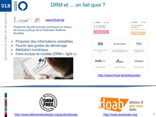 8
http://www.lirtuel.be/aide/guides
http://www.defectivebydesign.org/guide/ebooks http://www.doabooks.org/
DRM et ... on fait quoi ?
www.lirtuel.be
Plateforme de prêt de livres numériques du réseau
de lecture publique de la Fédération Wallonie-
Bruxelles
 Proposer des informations complètes
 Fournir des guides de démarrage
 Médiation numérique
 Faire évoluer le modèle (DRM « light »)
 