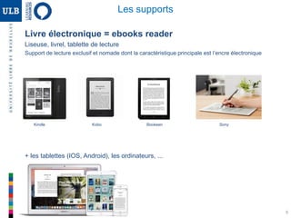 9
Livre électronique = ebooks reader
Liseuse, livrel, tablette de lecture
Support de lecture exclusif et nomade dont la caractéristique principale est l’encre électronique
Les supports
Kindle Kobo Bookeen Sony
+ les tablettes (IOS, Android), les ordinateurs, ...
 