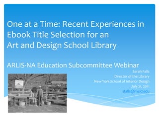 One at a Time: Recent Experiences in Ebook Title Selection for an Art and Design School LibraryARLIS-NA Education Subcommittee Webinar Sarah Falls Director of the Library New York School of Interior Design July 21, 2011 sfalls@nysid.edu 