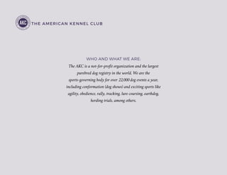 THE AMERICAN KENNEL CLUB
The AKC is a not-for-profit organization and the largest
purebred dog registry in the world. We are the
sports-governing body for over 22,000 dog events a year,
including conformation (dog shows) and exciting sports like
agility, obedience, rally, tracking, lure coursing, earthdog,
herding trials, among others.
WHO AND WHAT WE ARE:
 